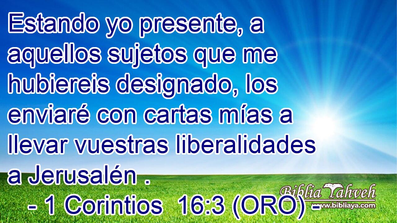  Estando yo presente, a aquellos sujetos que me hubiereis designado, los enviaré con cartas mías a llevar vuestras liberalidades a Jerusalén . 