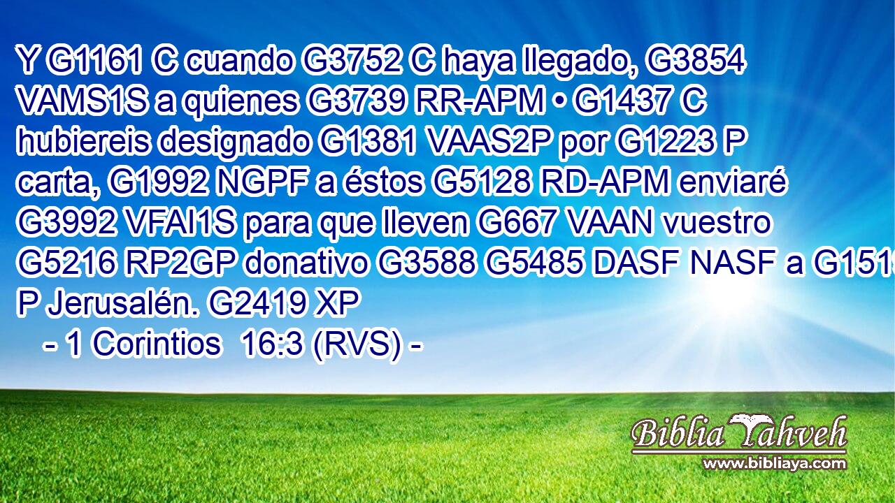 Y G1161 C cuando G3752 C haya llegado, G3854 VAMS1S a quienes G3739 RR-APM • G1437 C hubiereis designado G1381 VAAS2P por G1223 P carta, G1992 NGPF a éstos G5128 RD-APM enviaré G3992 VFAI1S para que lleven G667 VAAN vuestro G5216 RP2GP donativo G3588 G5485 DASF NASF a G1519 P Jerusalén. G2419 XP 