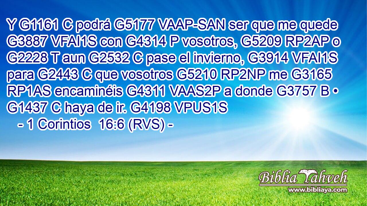 Y G1161 C podrá G5177 VAAP-SAN ser que me quede G3887 VFAI1S con G4314 P vosotros, G5209 RP2AP o G2228 T aun G2532 C pase el invierno, G3914 VFAI1S para G2443 C que vosotros G5210 RP2NP me G3165 RP1AS encaminéis G4311 VAAS2P a donde G3757 B • G1437 C haya de ir. G4198 VPUS1S 