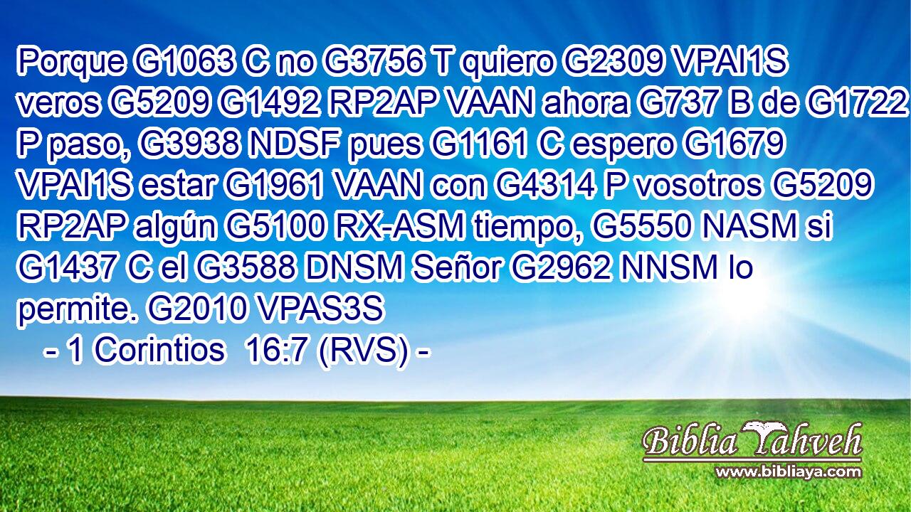 Porque G1063 C no G3756 T quiero G2309 VPAI1S veros G5209 G1492 RP2AP VAAN ahora G737 B de G1722 P paso, G3938 NDSF pues G1161 C espero G1679 VPAI1S estar G1961 VAAN con G4314 P vosotros G5209 RP2AP algún G5100 RX-ASM tiempo, G5550 NASM si G1437 C el G3588 DNSM Señor G2962 NNSM lo permite. G2010 VPAS3S 