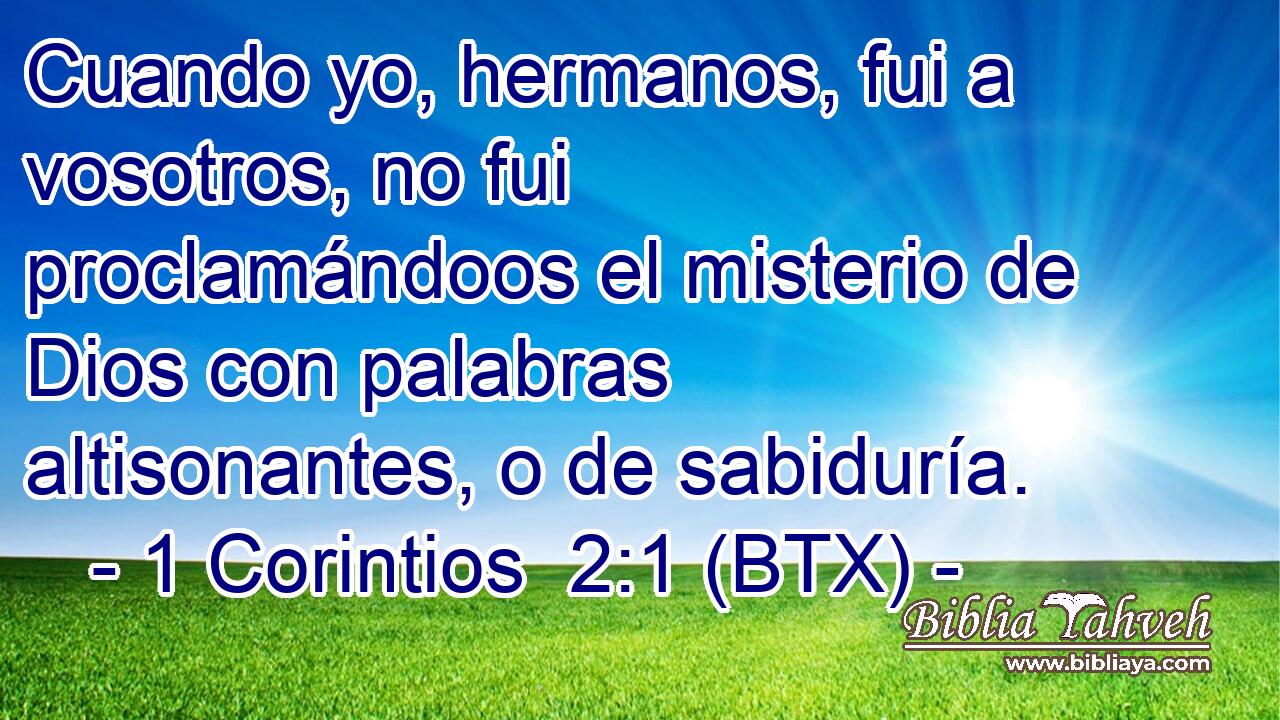 Cuando yo, hermanos, fui a vosotros, no fui proclamándoos el misterio de Dios con palabras altisonantes, o de sabiduría.