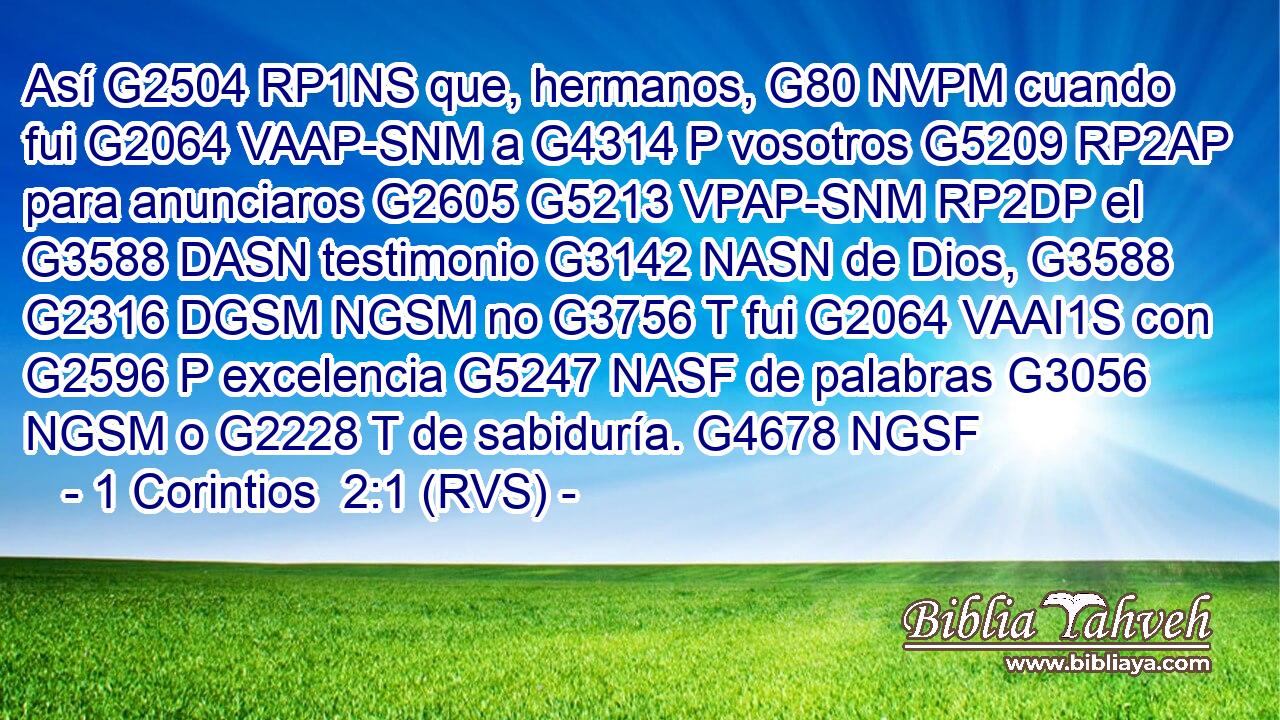 Así G2504 RP1NS que, hermanos, G80 NVPM cuando fui G2064 VAAP-SNM a G4314 P vosotros G5209 RP2AP para anunciaros G2605 G5213 VPAP-SNM RP2DP el G3588 DASN testimonio G3142 NASN de Dios, G3588 G2316 DGSM NGSM no G3756 T fui G2064 VAAI1S con G2596 P excelencia G5247 NASF de palabras G3056 NGSM o G2228 T de sabiduría. G4678 NGSF 