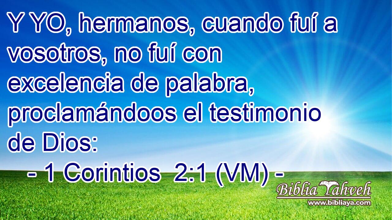  Y YO, hermanos, cuando fuí a vosotros, no fuí con excelencia de palabra, proclamándoos el testimonio de Dios: 