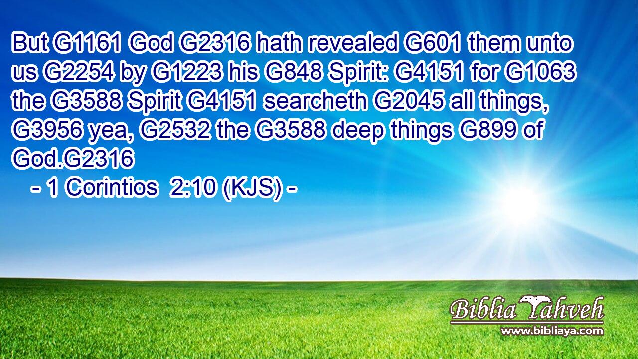 But G1161 God G2316 hath revealed G601 them unto us G2254 by G1223 his G848 Spirit: G4151 for G1063 the G3588 Spirit G4151 searcheth G2045 all things, G3956 yea, G2532 the G3588 deep things G899 of God.G2316