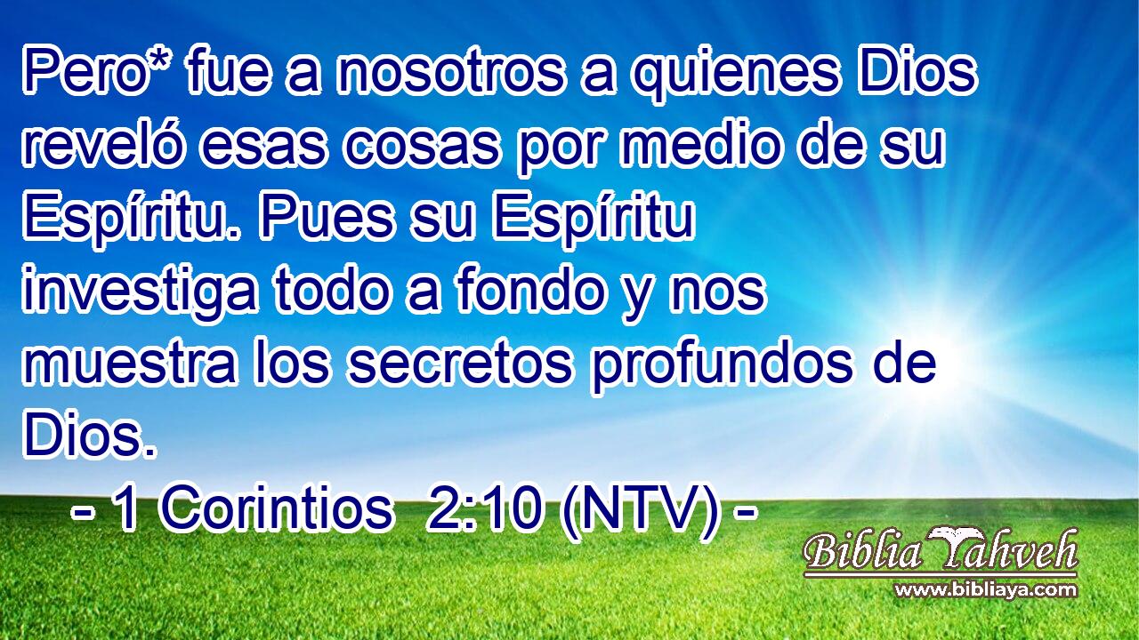 Pero* fue a nosotros a quienes Dios reveló esas cosas por medio de su Espíritu. Pues su Espíritu investiga todo a fondo y nos muestra los secretos profundos de Dios.