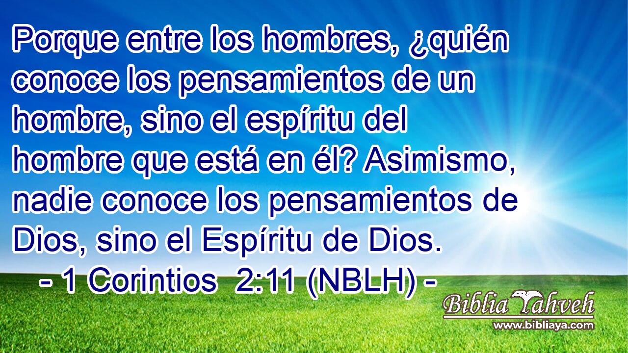  Porque entre los hombres, ¿quién conoce los pensamientos de un hombre, sino el espíritu del hombre que está en él? Asimismo, nadie conoce los pensamientos de Dios, sino el Espíritu de Dios. 