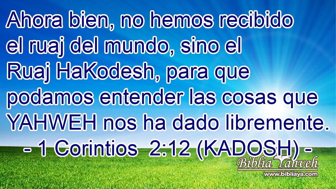  Ahora bien, no hemos recibido el ruaj del mundo, sino el Ruaj HaKodesh, para que podamos entender las cosas que YAHWEH nos ha dado libremente. 
