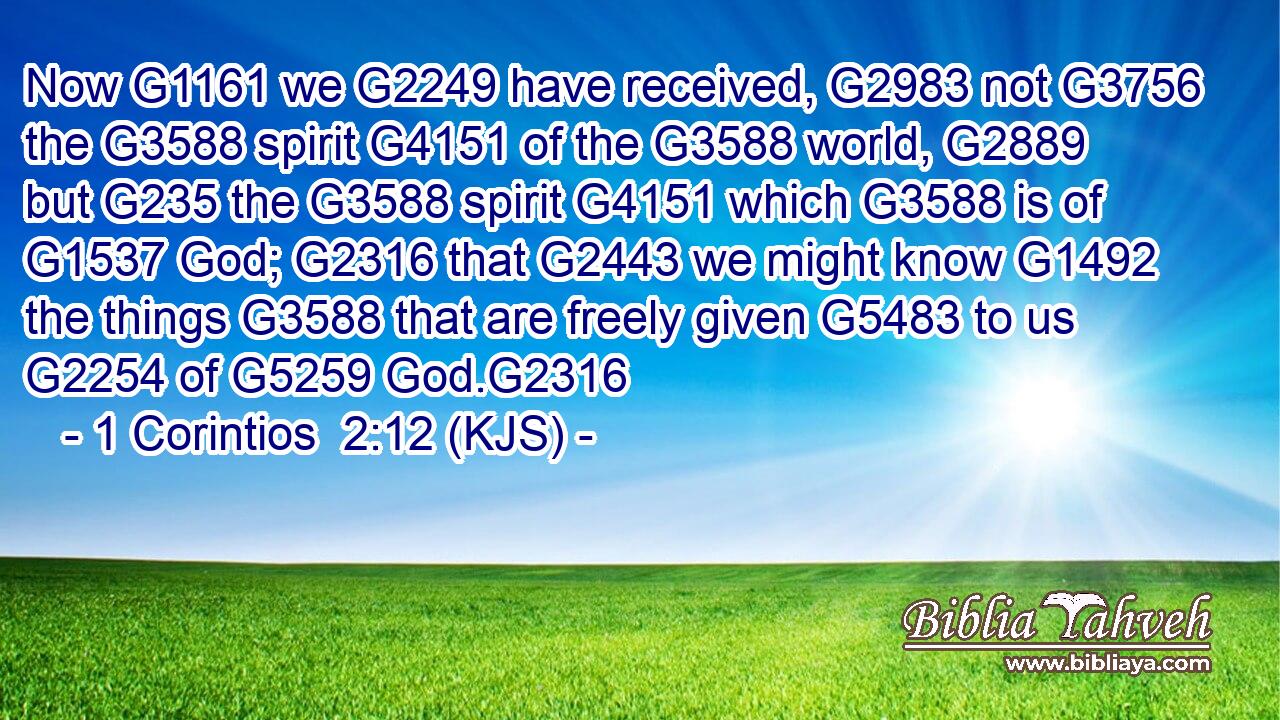 Now G1161 we G2249 have received, G2983 not G3756 the G3588 spirit G4151 of the G3588 world, G2889 but G235 the G3588 spirit G4151 which G3588 is of G1537 God; G2316 that G2443 we might know G1492 the things G3588 that are freely given G5483 to us G2254 of G5259 God.G2316