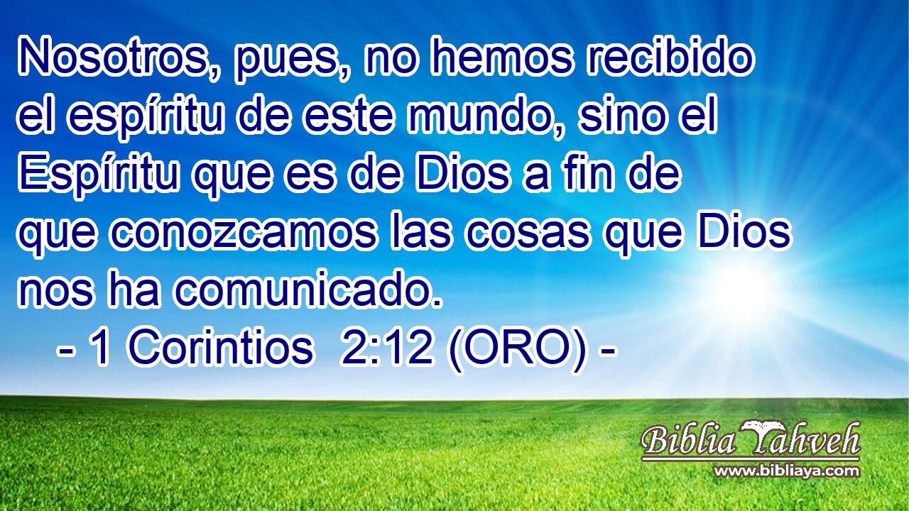  Nosotros, pues, no hemos recibido el espíritu de este mundo, sino el Espíritu que es de Dios a fin de que conozcamos las cosas que Dios nos ha comunicado. 