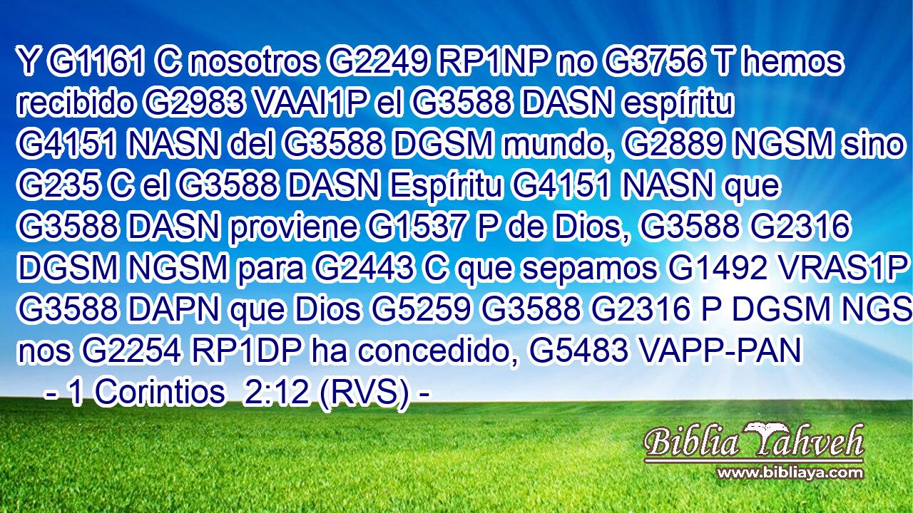 Y G1161 C nosotros G2249 RP1NP no G3756 T hemos recibido G2983 VAAI1P el G3588 DASN espíritu G4151 NASN del G3588 DGSM mundo, G2889 NGSM sino G235 C el G3588 DASN Espíritu G4151 NASN que G3588 DASN proviene G1537 P de Dios, G3588 G2316 DGSM NGSM para G2443 C que sepamos G1492 VRAS1P lo G3588 DAPN que Dios G5259 G3588 G2316 P DGSM NGSM nos G2254 RP1DP ha concedido, G5483 VAPP-PAN 