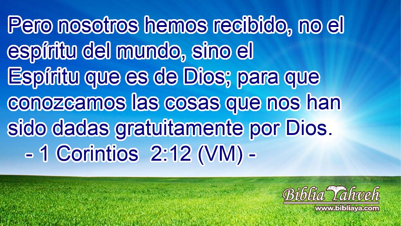  Pero nosotros hemos recibido, no el espíritu del mundo, sino el Espíritu que es de Dios; para que conozcamos las cosas que nos han sido dadas gratuitamente por Dios. 