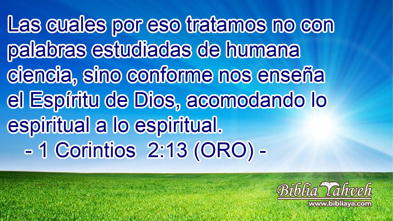  Las cuales por eso tratamos no con palabras estudiadas de humana ciencia, sino conforme nos enseña el Espíritu de Dios, acomodando lo espiritual a lo espiritual. 