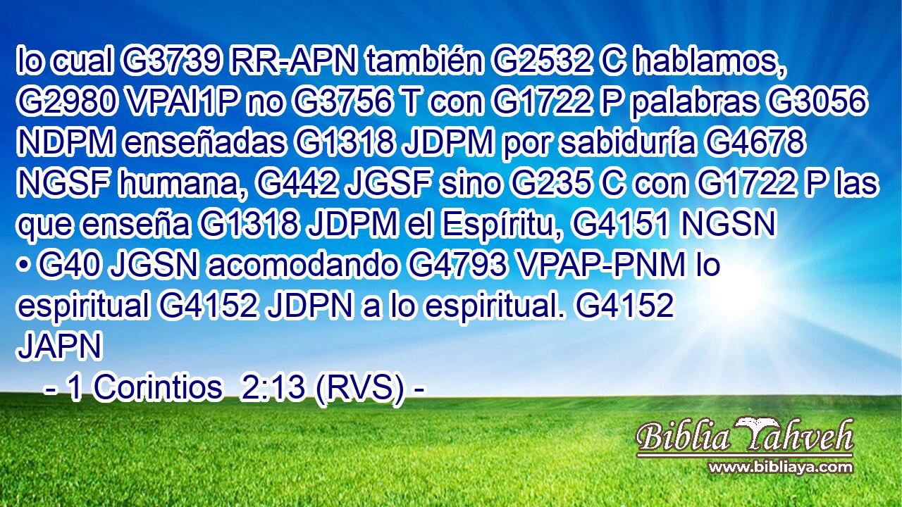 lo cual G3739 RR-APN también G2532 C hablamos, G2980 VPAI1P no G3756 T con G1722 P palabras G3056 NDPM enseñadas G1318 JDPM por sabiduría G4678 NGSF humana, G442 JGSF sino G235 C con G1722 P las que enseña G1318 JDPM el Espíritu, G4151 NGSN • G40 JGSN acomodando G4793 VPAP-PNM lo espiritual G4152 JDPN a lo espiritual. G4152 JAPN 
