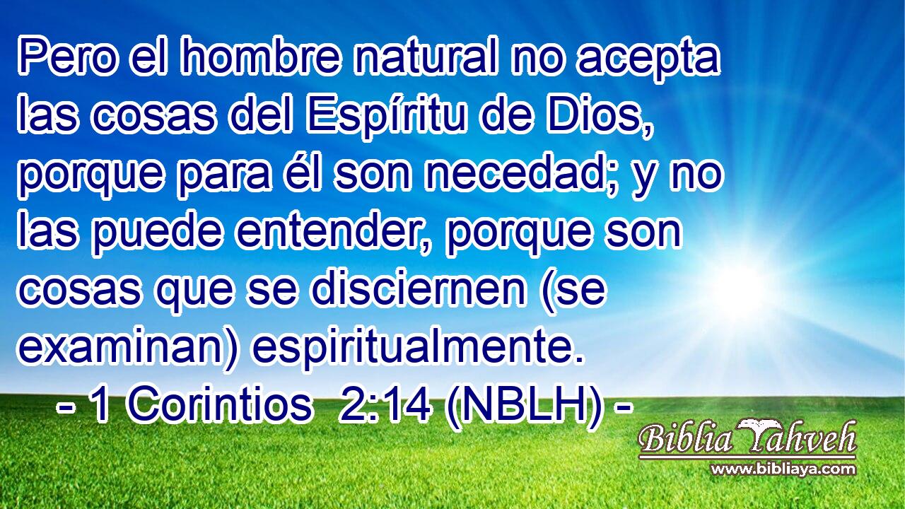  Pero el hombre natural no acepta las cosas del Espíritu de Dios, porque para él son necedad; y no las puede entender, porque son cosas que se disciernen (se examinan) espiritualmente. 