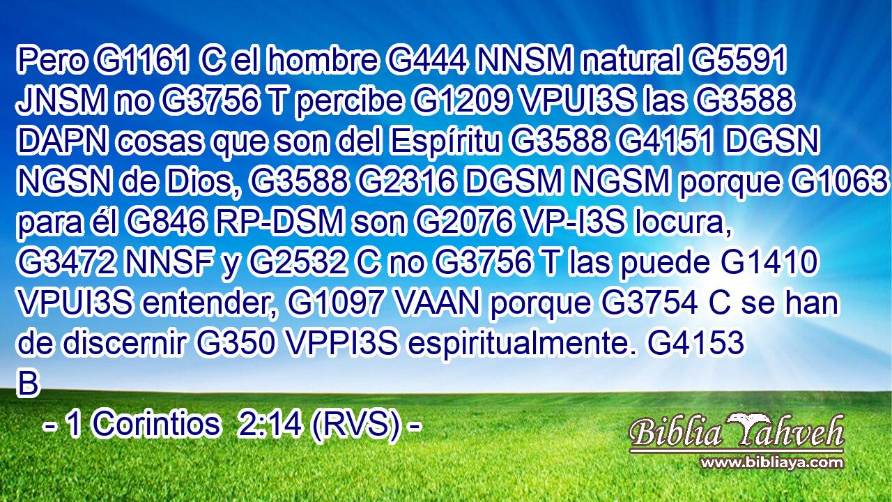 Pero G1161 C el hombre G444 NNSM natural G5591 JNSM no G3756 T percibe G1209 VPUI3S las G3588 DAPN cosas que son del Espíritu G3588 G4151 DGSN NGSN de Dios, G3588 G2316 DGSM NGSM porque G1063 C para él G846 RP-DSM son G2076 VP-I3S locura, G3472 NNSF y G2532 C no G3756 T las puede G1410 VPUI3S entender, G1097 VAAN porque G3754 C se han de discernir G350 VPPI3S espiritualmente. G4153 B 