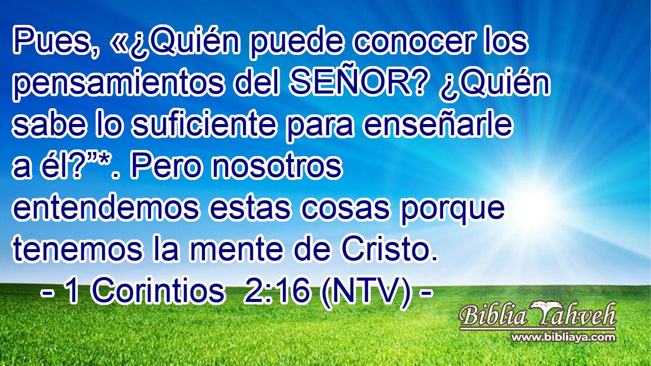 Pues, «¿Quién puede conocer los pensamientos del SEÑOR? ¿Quién sabe lo suficiente para enseñarle a él?”*. Pero nosotros entendemos estas cosas porque tenemos la mente de Cristo.