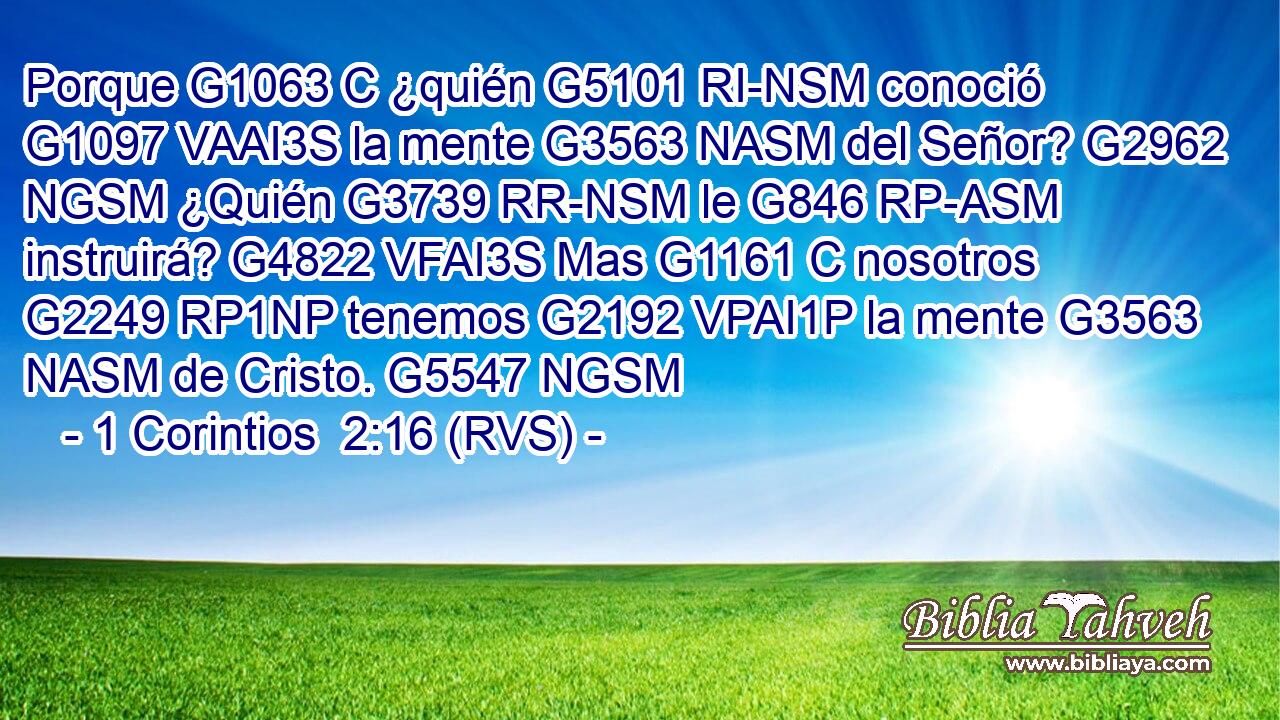 Porque G1063 C ¿quién G5101 RI-NSM conoció G1097 VAAI3S la mente G3563 NASM del Señor? G2962 NGSM ¿Quién G3739 RR-NSM le G846 RP-ASM instruirá? G4822 VFAI3S Mas G1161 C nosotros G2249 RP1NP tenemos G2192 VPAI1P la mente G3563 NASM de Cristo. G5547 NGSM 