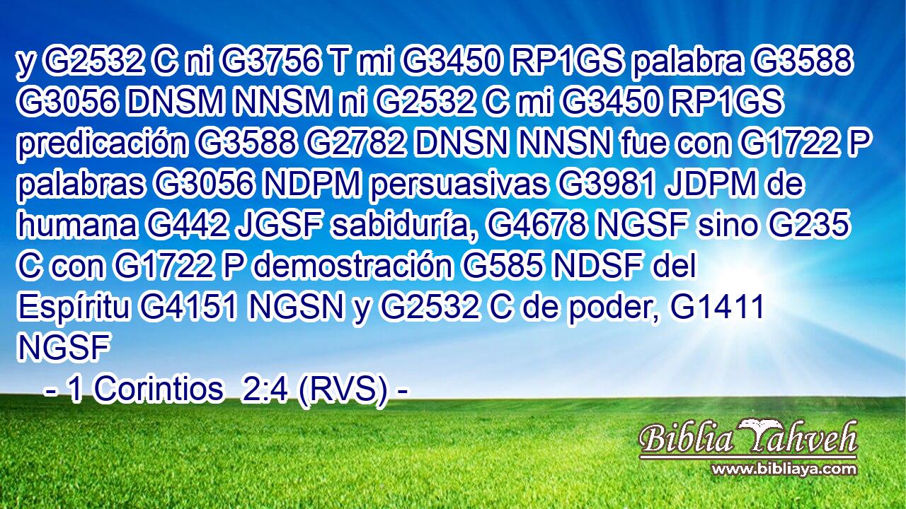 y G2532 C ni G3756 T mi G3450 RP1GS palabra G3588 G3056 DNSM NNSM ni G2532 C mi G3450 RP1GS predicación G3588 G2782 DNSN NNSN fue con G1722 P palabras G3056 NDPM persuasivas G3981 JDPM de humana G442 JGSF sabiduría, G4678 NGSF sino G235 C con G1722 P demostración G585 NDSF del Espíritu G4151 NGSN y G2532 C de poder, G1411 NGSF 