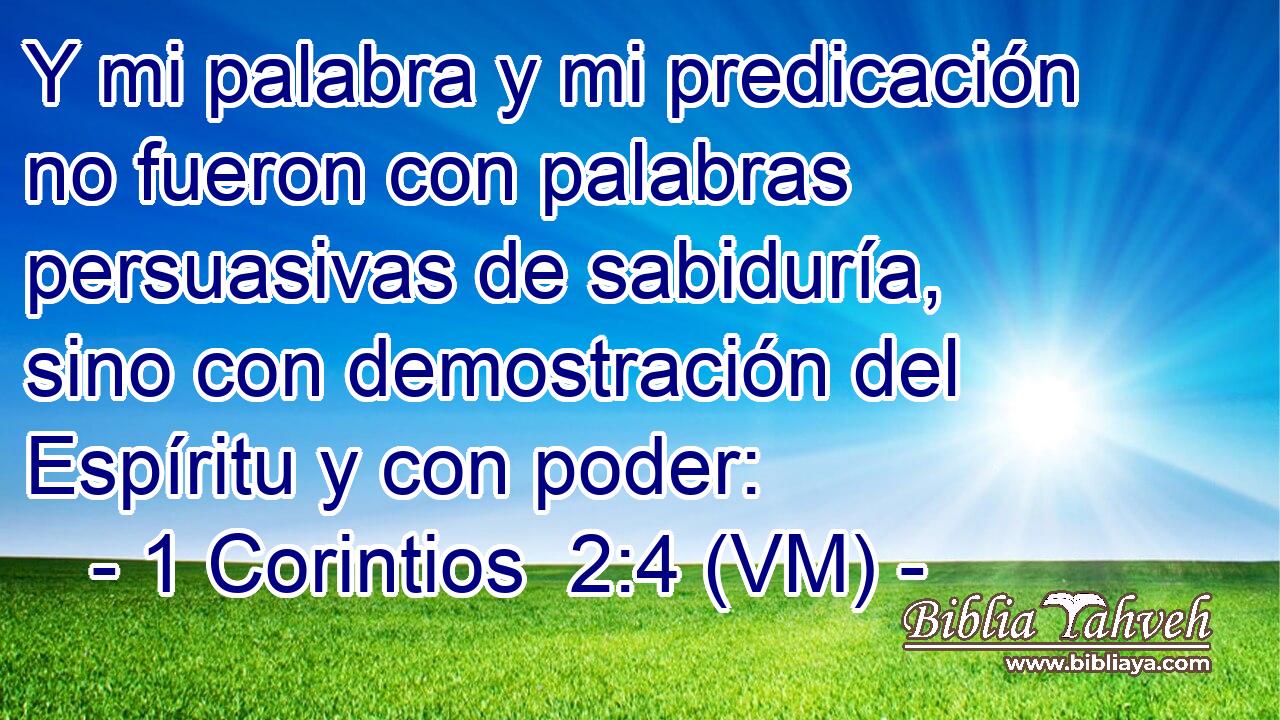  Y mi palabra y mi predicación no fueron con palabras persuasivas de sabiduría, sino con demostración del Espíritu y con poder: 