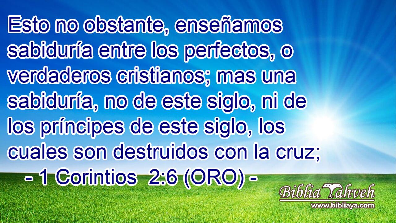  Esto no obstante, enseñamos sabiduría entre los perfectos, o verdaderos cristianos; mas una sabiduría, no de este siglo, ni de los príncipes de este siglo, los cuales son destruidos con la cruz; 