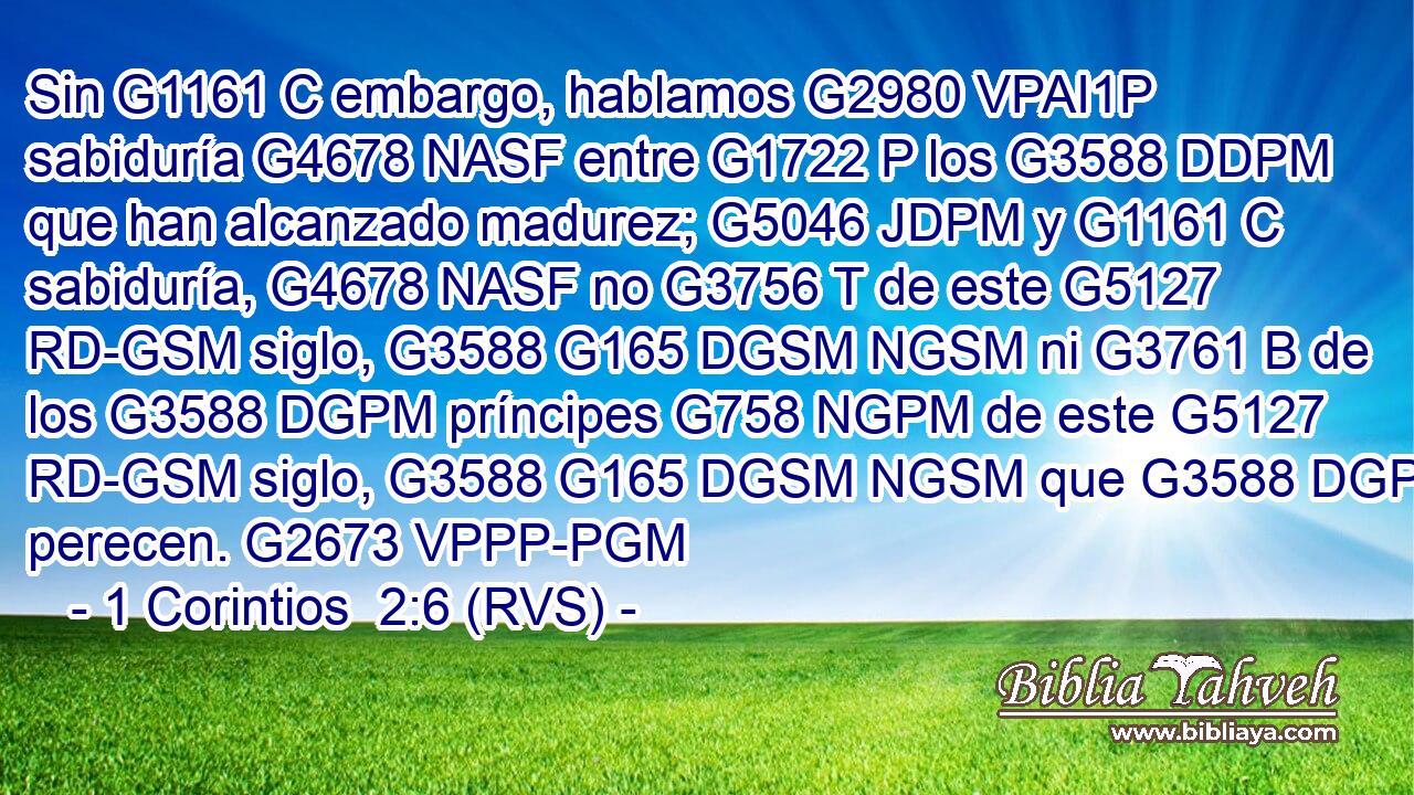Sin G1161 C embargo, hablamos G2980 VPAI1P sabiduría G4678 NASF entre G1722 P los G3588 DDPM que han alcanzado madurez; G5046 JDPM y G1161 C sabiduría, G4678 NASF no G3756 T de este G5127 RD-GSM siglo, G3588 G165 DGSM NGSM ni G3761 B de los G3588 DGPM príncipes G758 NGPM de este G5127 RD-GSM siglo, G3588 G165 DGSM NGSM que G3588 DGPM perecen. G2673 VPPP-PGM 