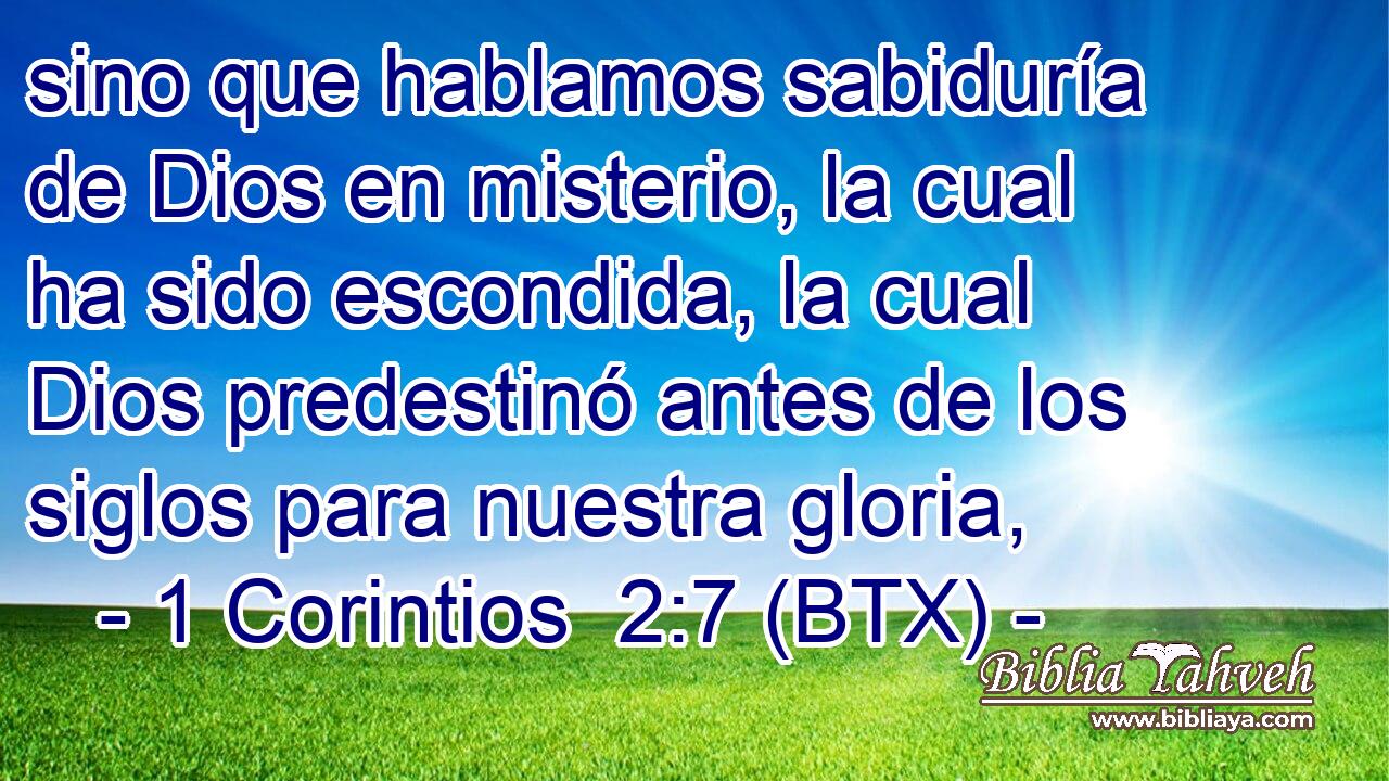 sino que hablamos sabiduría de Dios en misterio, la cual ha sido escondida, la cual Dios predestinó antes de los siglos para nuestra gloria,