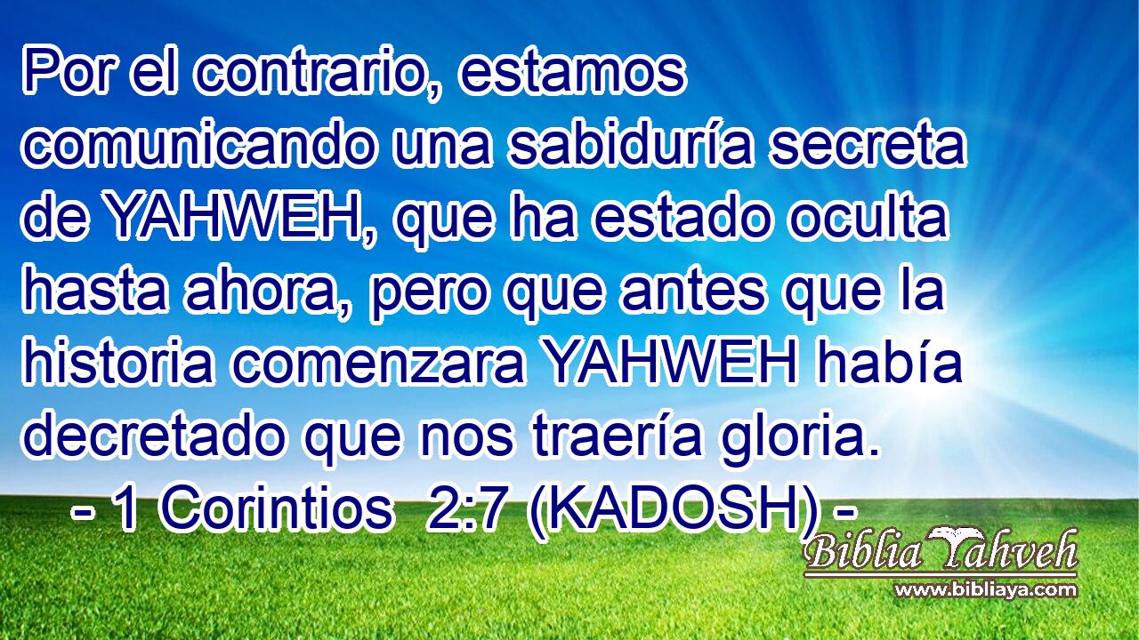  Por el contrario, estamos comunicando una sabiduría secreta de YAHWEH, que ha estado oculta hasta ahora, pero que antes que la historia comenzara YAHWEH había decretado que nos traería gloria. 