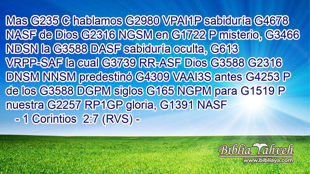 Mas G235 C hablamos G2980 VPAI1P sabiduría G4678 NASF de Dios G2316 NGSM en G1722 P misterio, G3466 NDSN la G3588 DASF sabiduría oculta, G613 VRPP-SAF la cual G3739 RR-ASF Dios G3588 G2316 DNSM NNSM predestinó G4309 VAAI3S antes G4253 P de los G3588 DGPM siglos G165 NGPM para G1519 P nuestra G2257 RP1GP gloria, G1391 NASF 