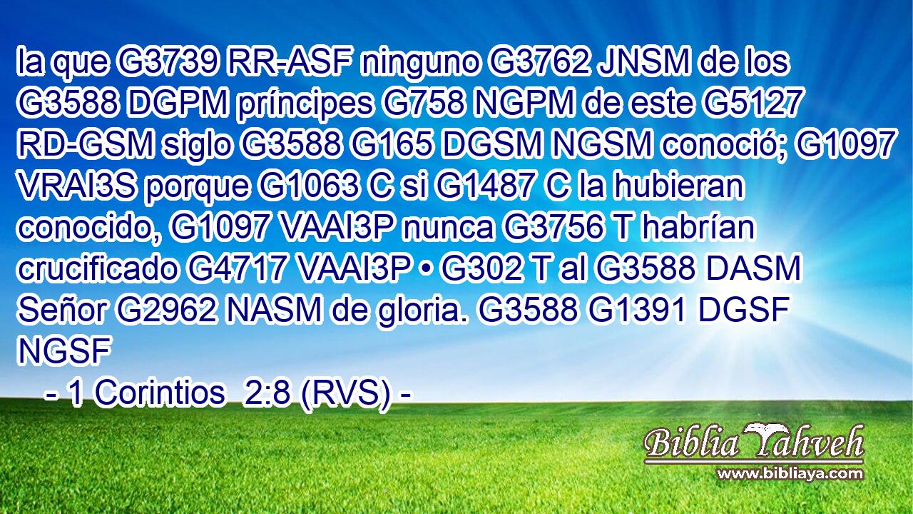 la que G3739 RR-ASF ninguno G3762 JNSM de los G3588 DGPM príncipes G758 NGPM de este G5127 RD-GSM siglo G3588 G165 DGSM NGSM conoció; G1097 VRAI3S porque G1063 C si G1487 C la hubieran conocido, G1097 VAAI3P nunca G3756 T habrían crucificado G4717 VAAI3P • G302 T al G3588 DASM Señor G2962 NASM de gloria. G3588 G1391 DGSF NGSF 