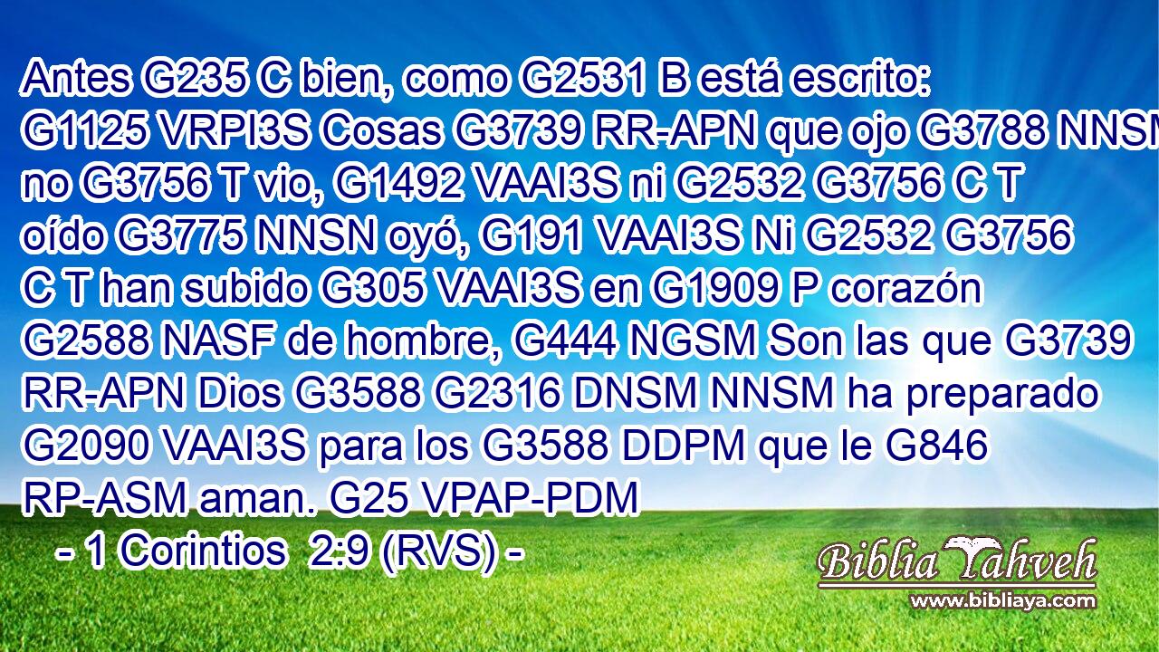 Antes G235 C bien, como G2531 B está escrito: G1125 VRPI3S Cosas G3739 RR-APN que ojo G3788 NNSM no G3756 T vio, G1492 VAAI3S ni G2532 G3756 C T oído G3775 NNSN oyó, G191 VAAI3S Ni G2532 G3756 C T han subido G305 VAAI3S en G1909 P corazón G2588 NASF de hombre, G444 NGSM Son las que G3739 RR-APN Dios G3588 G2316 DNSM NNSM ha preparado G2090 VAAI3S para los G3588 DDPM que le G846 RP-ASM aman. G25 VPAP-PDM 