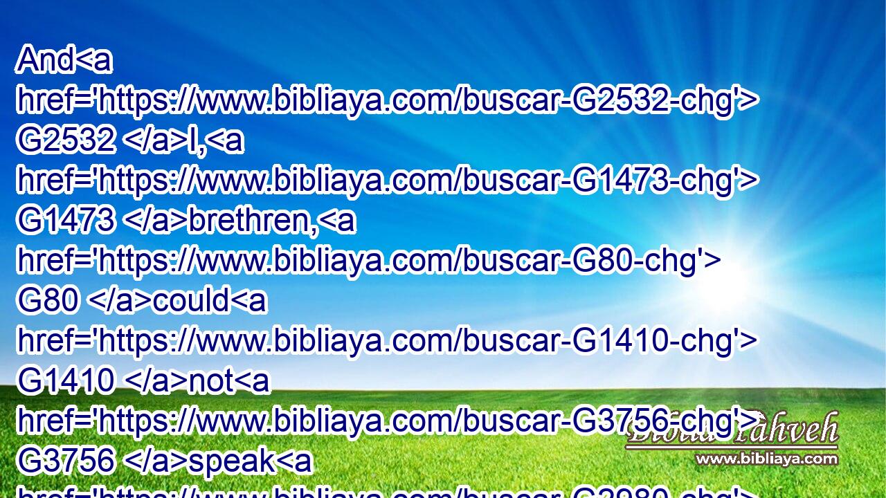 And G2532 I, G1473 brethren, G80 could G1410 not G3756 speak G2980 unto you G5213 as G5613 unto spiritual, G4152 but G235 as G5613 unto carnal, G4559 even as G5613 unto babes G3516 in G1722 Christ.G5547