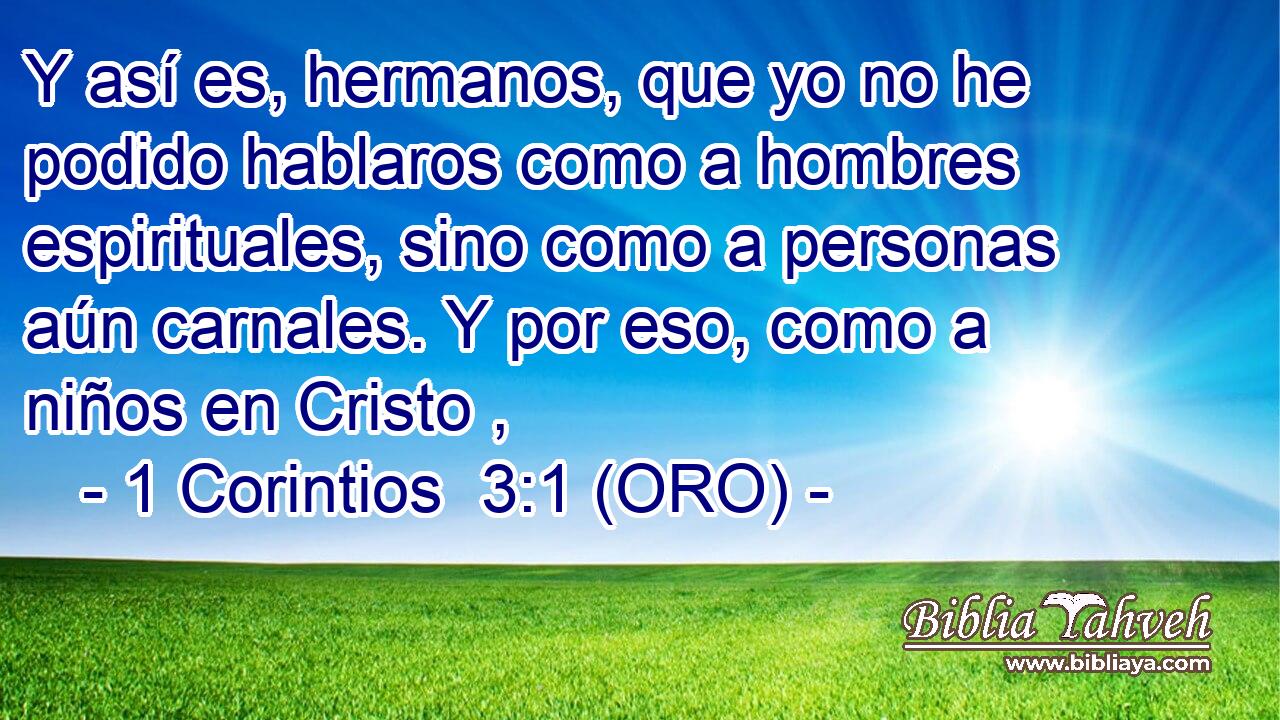  Y así es, hermanos, que yo no he podido hablaros como a hombres espirituales, sino como a personas aún carnales. Y por eso, como a niños en Cristo , 
