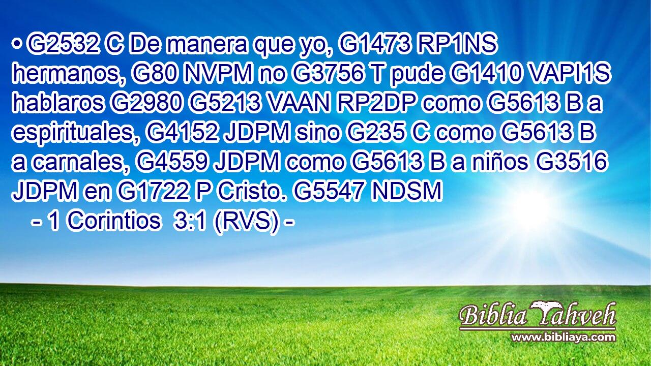 • G2532 C De manera que yo, G1473 RP1NS hermanos, G80 NVPM no G3756 T pude G1410 VAPI1S hablaros G2980 G5213 VAAN RP2DP como G5613 B a espirituales, G4152 JDPM sino G235 C como G5613 B a carnales, G4559 JDPM como G5613 B a niños G3516 JDPM en G1722 P Cristo. G5547 NDSM 