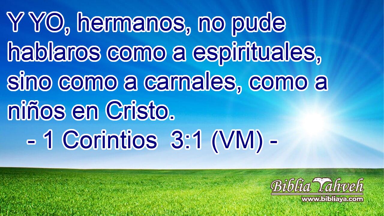  Y YO, hermanos, no pude hablaros como a espirituales, sino como a carnales, como a niños en Cristo. 