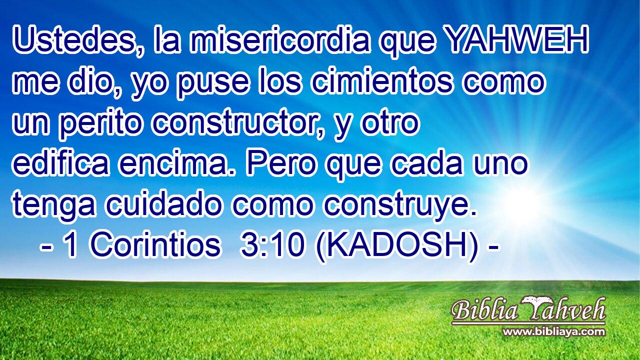  Ustedes, la misericordia que YAHWEH me dio, yo puse los cimientos como un perito constructor, y otro edifica encima. Pero que cada uno tenga cuidado como construye. 