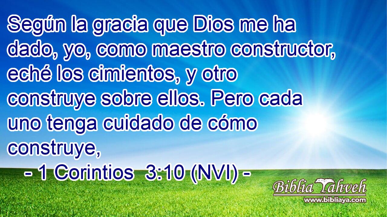 Según la gracia que Dios me ha dado, yo, como maestro constructor, eché los cimientos, y otro construye sobre ellos. Pero cada uno tenga cuidado de cómo construye, 