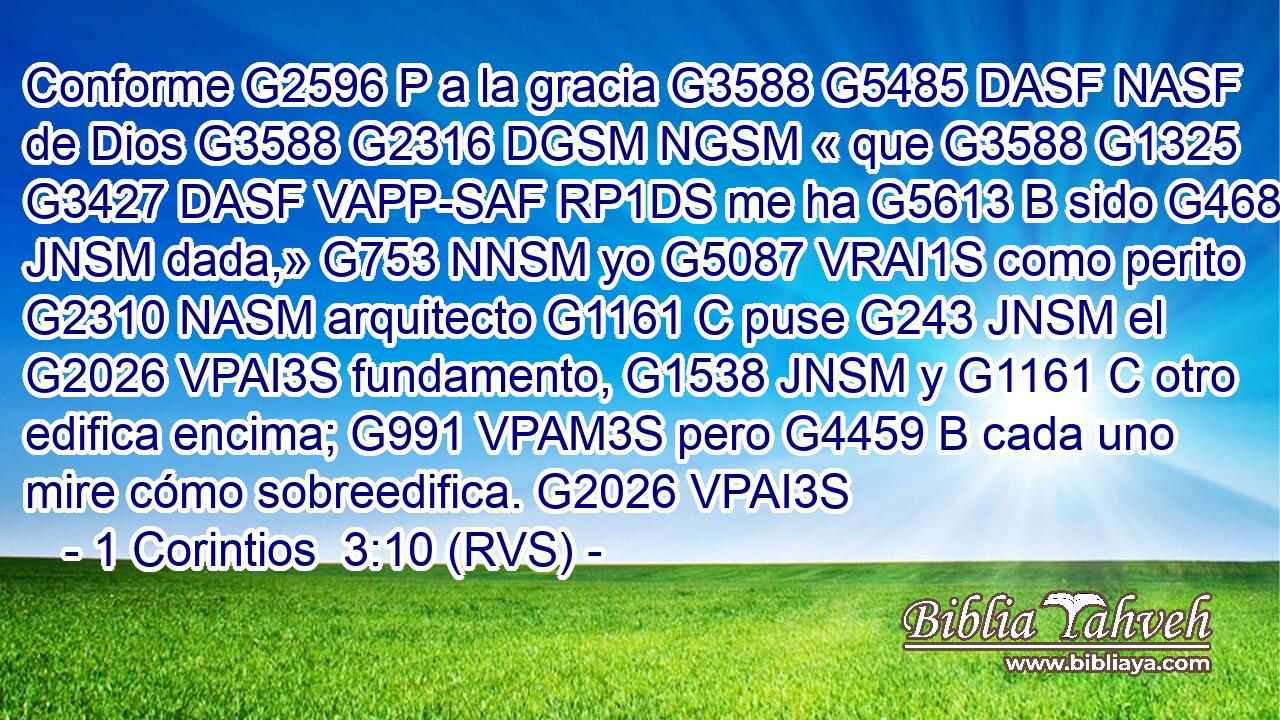 Conforme G2596 P a la gracia G3588 G5485 DASF NASF de Dios G3588 G2316 DGSM NGSM « que G3588 G1325 G3427 DASF VAPP-SAF RP1DS me ha G5613 B sido G4680 JNSM dada,» G753 NNSM yo G5087 VRAI1S como perito G2310 NASM arquitecto G1161 C puse G243 JNSM el G2026 VPAI3S fundamento, G1538 JNSM y G1161 C otro edifica encima; G991 VPAM3S pero G4459 B cada uno mire cómo sobreedifica. G2026 VPAI3S 