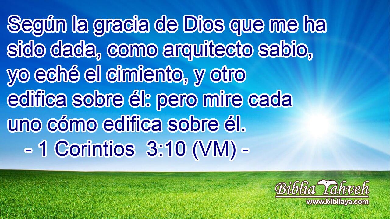  Según la gracia de Dios que me ha sido dada, como arquitecto sabio, yo eché el cimiento, y otro edifica sobre él: pero mire cada uno cómo edifica sobre él. 