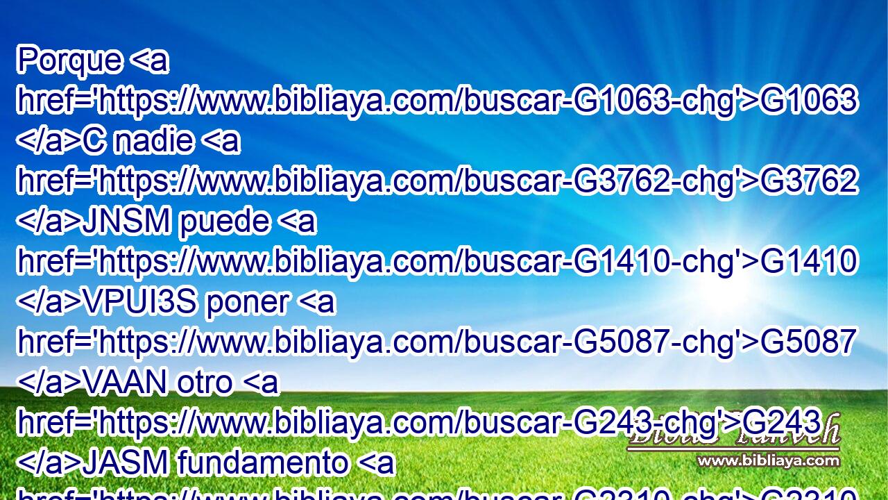 Porque G1063 C nadie G3762 JNSM puede G1410 VPUI3S poner G5087 VAAN otro G243 JASM fundamento G2310 NASM que G3844 P el G3588 DASM que está puesto, G2749 VPUP-SAM el cual G3739 RR-NSM es G2076 VP-I3S « Jesucristo.'bb G2424 G3588 G5547 NNSM DNSM NNSM 