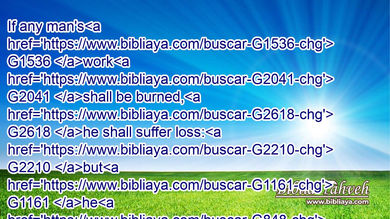 If any man's G1536 work G2041 shall be burned, G2618 he shall suffer loss: G2210 but G1161 he G848 himself shall be saved; G4982 yet G1161 so G3779 as G5613 by G1223 fire.G4442