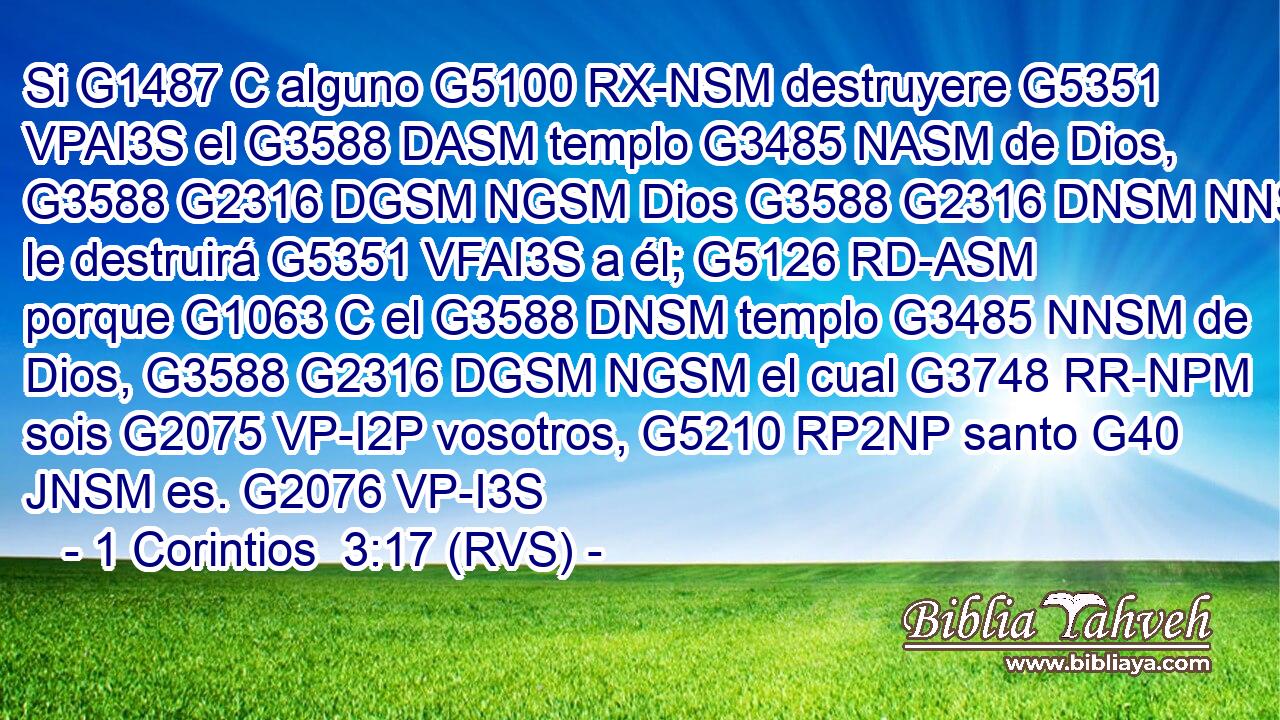 Si G1487 C alguno G5100 RX-NSM destruyere G5351 VPAI3S el G3588 DASM templo G3485 NASM de Dios, G3588 G2316 DGSM NGSM Dios G3588 G2316 DNSM NNSM le destruirá G5351 VFAI3S a él; G5126 RD-ASM porque G1063 C el G3588 DNSM templo G3485 NNSM de Dios, G3588 G2316 DGSM NGSM el cual G3748 RR-NPM sois G2075 VP-I2P vosotros, G5210 RP2NP santo G40 JNSM es. G2076 VP-I3S 