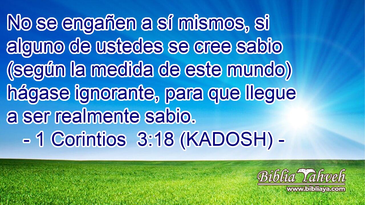  No se engañen a sí mismos, si alguno de ustedes se cree sabio (según la medida de este mundo) hágase ignorante, para que llegue a ser realmente sabio. 