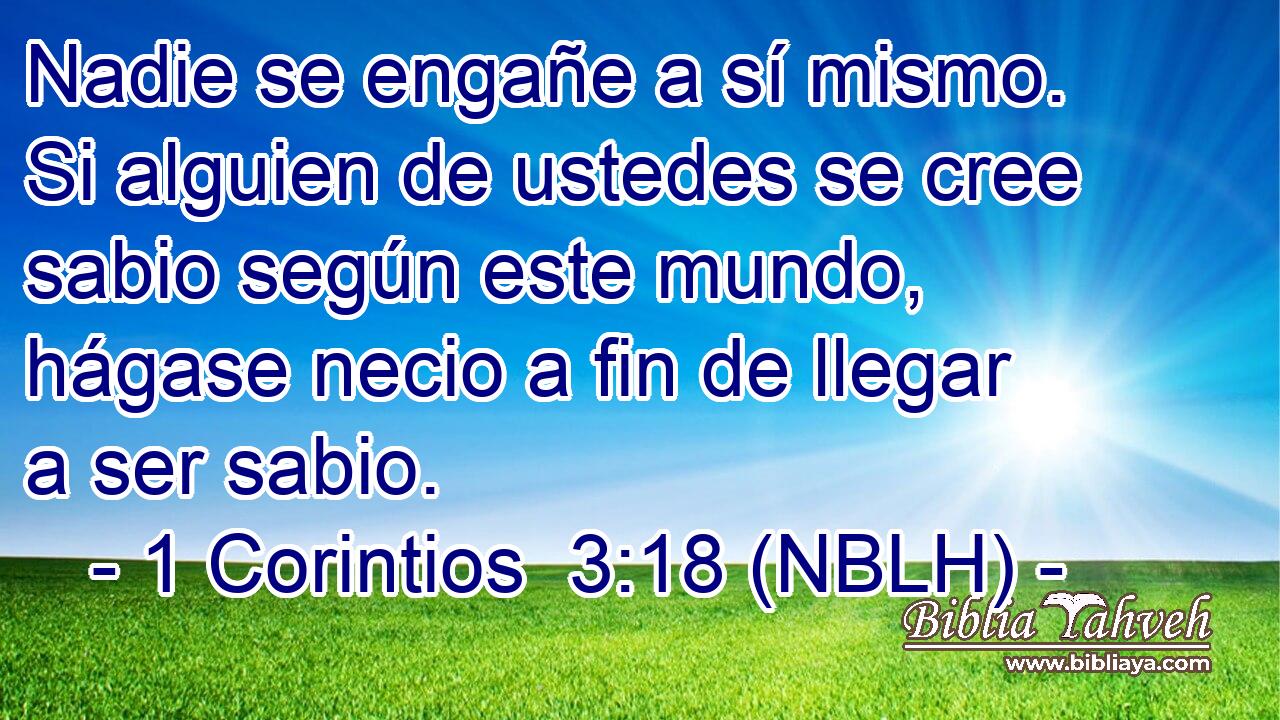  Nadie se engañe a sí mismo. Si alguien de ustedes se cree sabio según este mundo, hágase necio a fin de llegar a ser sabio. 