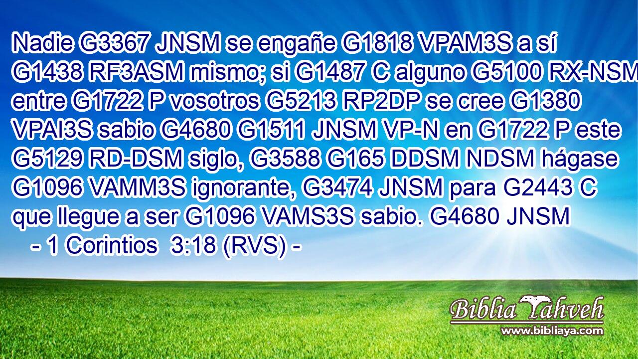 Nadie G3367 JNSM se engañe G1818 VPAM3S a sí G1438 RF3ASM mismo; si G1487 C alguno G5100 RX-NSM entre G1722 P vosotros G5213 RP2DP se cree G1380 VPAI3S sabio G4680 G1511 JNSM VP-N en G1722 P este G5129 RD-DSM siglo, G3588 G165 DDSM NDSM hágase G1096 VAMM3S ignorante, G3474 JNSM para G2443 C que llegue a ser G1096 VAMS3S sabio. G4680 JNSM 