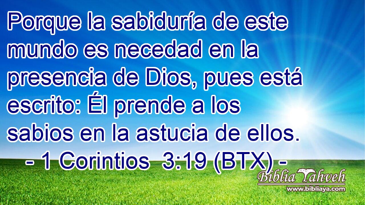 Porque la sabiduría de este mundo es necedad en la presencia de Dios, pues está escrito: Él prende a los sabios en la astucia de ellos.