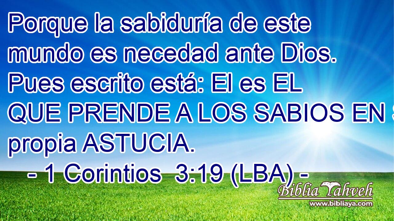 Porque la sabiduría de este mundo es necedad ante Dios. Pues escrito está: El es EL QUE PRENDE A LOS SABIOS EN SU propia ASTUCIA.
