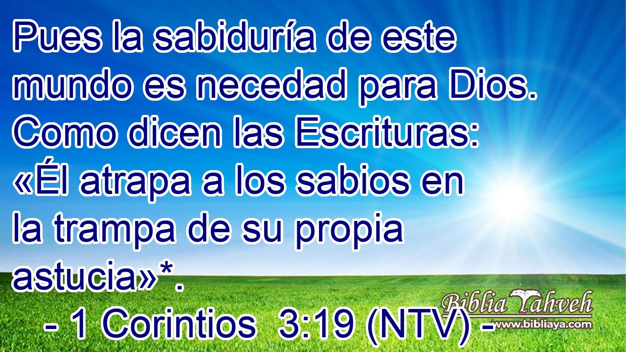 Pues la sabiduría de este mundo es necedad para Dios. Como dicen las Escrituras: «Él atrapa a los sabios en la trampa de su propia astucia»*.