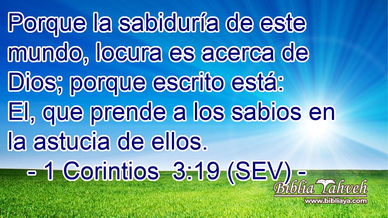 Porque la sabiduría de este mundo, locura es acerca de Dios; porque escrito está: El, que prende a los sabios en la astucia de ellos.