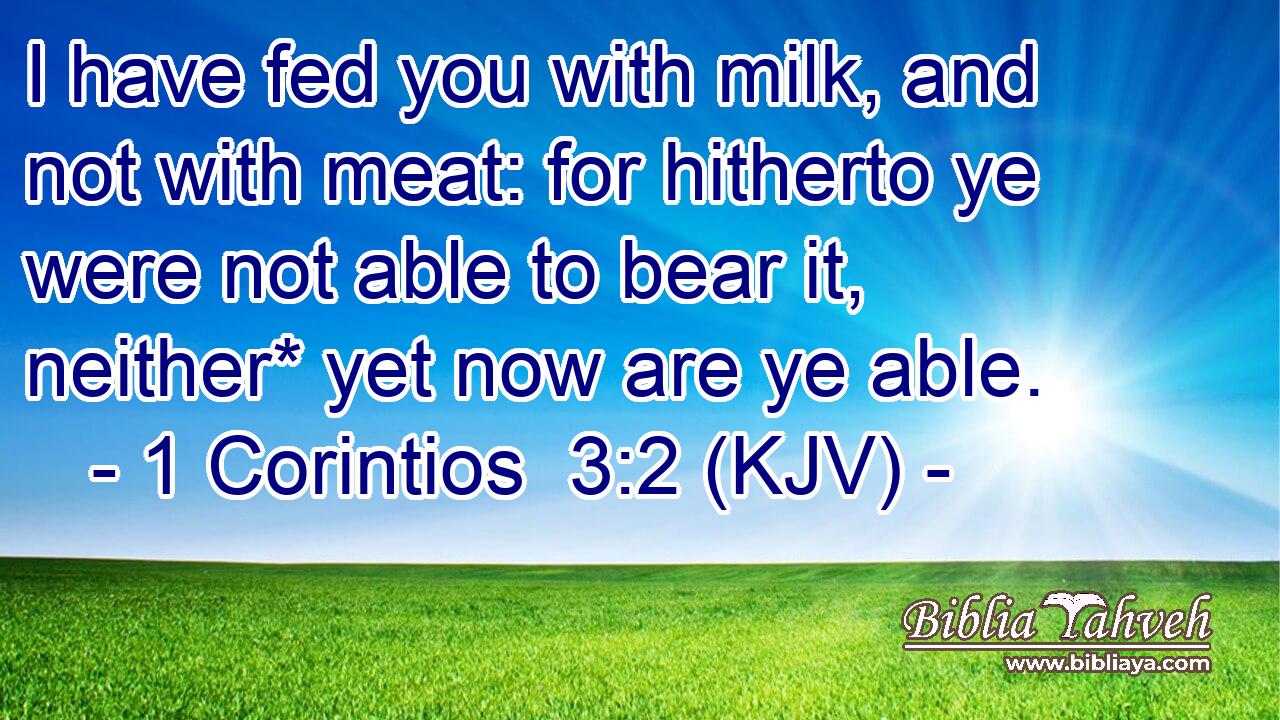 I have fed you with milk, and not with meat: for hitherto ye were not able to bear it, neither* yet now are ye able.