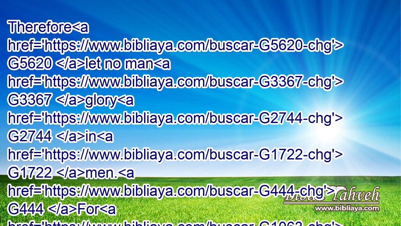 Therefore G5620 let no man G3367 glory G2744 in G1722 men. G444 For G1063 all things G3956 are G2076 yours;G5216